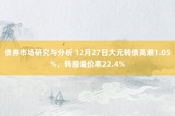 债券市场研究与分析 12月27日大元转债高潮1.05%，转股溢价率22.4%