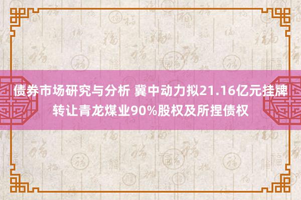 债券市场研究与分析 冀中动力拟21.16亿元挂牌转让青龙煤业90%股权及所捏债权