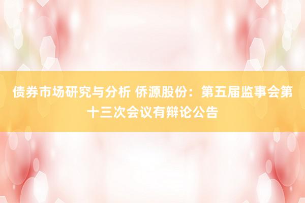 债券市场研究与分析 侨源股份：第五届监事会第十三次会议有辩论公告