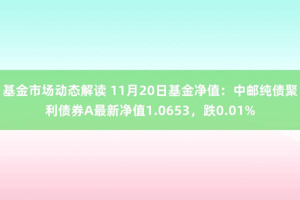 基金市场动态解读 11月20日基金净值：中邮纯债聚利债券A最新净值1.0653，跌0.01%