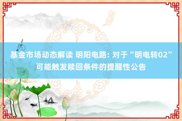 基金市场动态解读 明阳电路: 对于“明电转02”可能触发赎回条件的提醒性公告