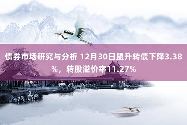 债券市场研究与分析 12月30日盟升转债下降3.38%，转股溢价率11.27%