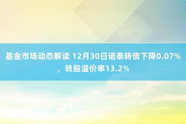 基金市场动态解读 12月30日诺泰转债下降0.07%，转股溢价率13.2%