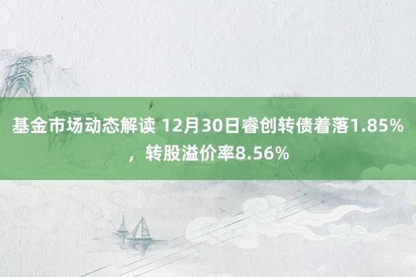 基金市场动态解读 12月30日睿创转债着落1.85%，转股溢价率8.56%