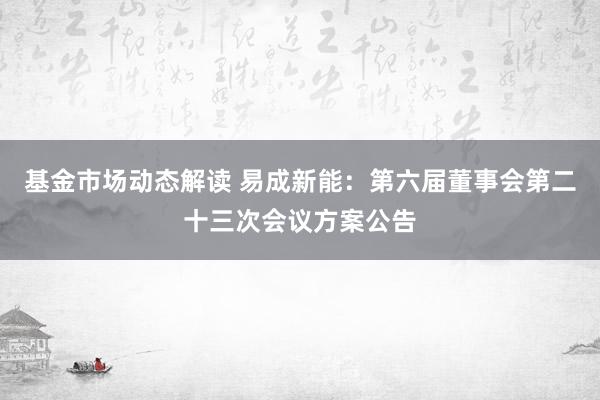 基金市场动态解读 易成新能：第六届董事会第二十三次会议方案公告