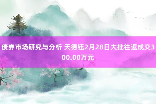 债券市场研究与分析 天德钰2月28日大批往返成交300.00万元