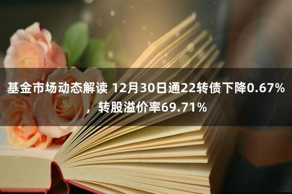 基金市场动态解读 12月30日通22转债下降0.67%，转股溢价率69.71%