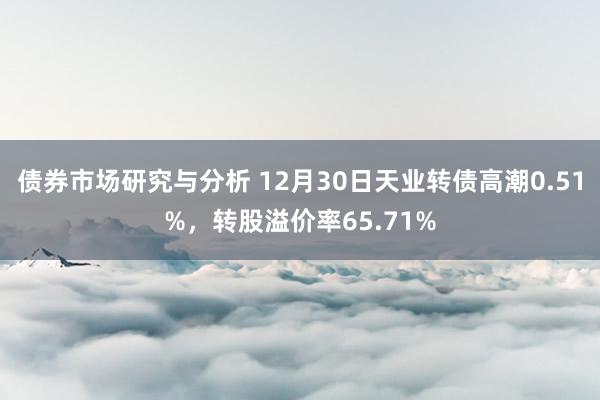 债券市场研究与分析 12月30日天业转债高潮0.51%，转股溢价率65.71%