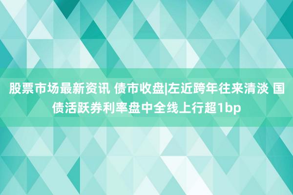 股票市场最新资讯 债市收盘|左近跨年往来清淡 国债活跃券利率盘中全线上行超1bp