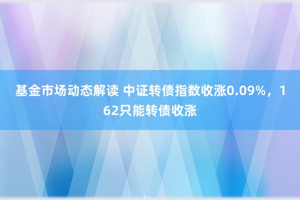 基金市场动态解读 中证转债指数收涨0.09%，162只能转债收涨