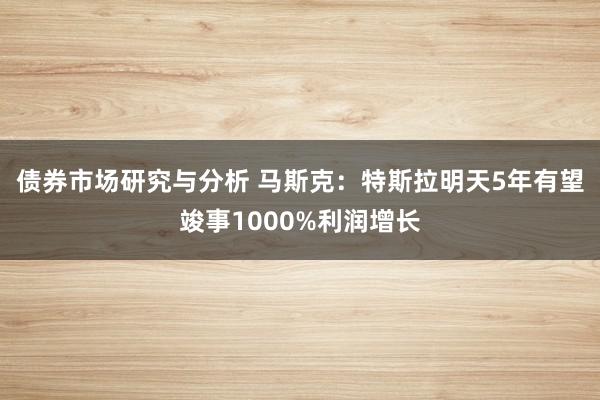 债券市场研究与分析 马斯克：特斯拉明天5年有望竣事1000%利润增长