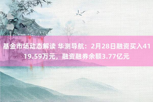 基金市场动态解读 华测导航：2月28日融资买入4119.59万元，融资融券余额3.77亿元