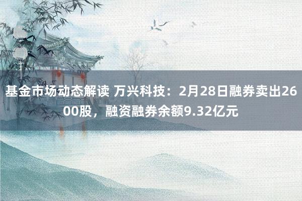 基金市场动态解读 万兴科技：2月28日融券卖出2600股，融资融券余额9.32亿元