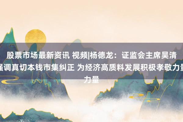 股票市场最新资讯 视频|杨德龙：证监会主席吴清强调真切本钱市集纠正 为经济高质料发展积极孝敬力量