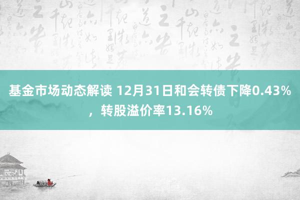 基金市场动态解读 12月31日和会转债下降0.43%，转股溢价率13.16%