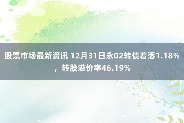 股票市场最新资讯 12月31日永02转债着落1.18%，转股溢价率46.19%