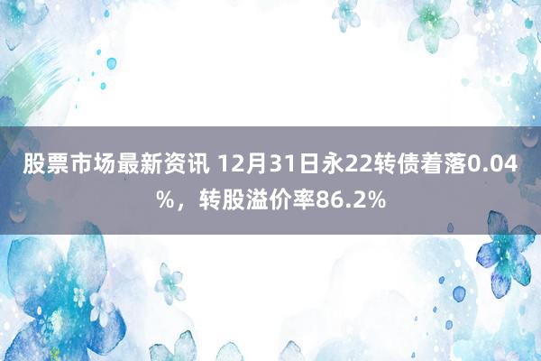 股票市场最新资讯 12月31日永22转债着落0.04%，转股溢价率86.2%