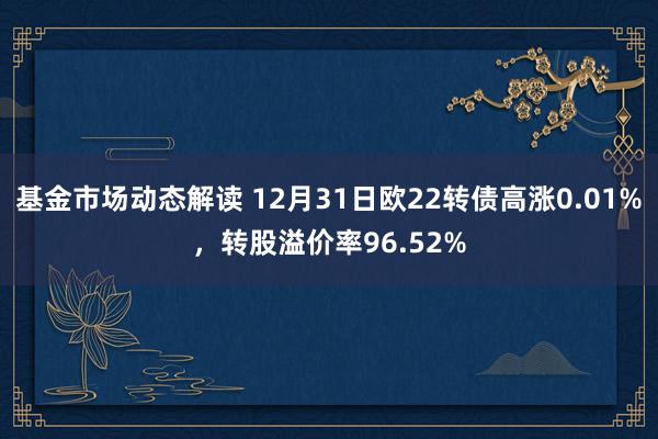 基金市场动态解读 12月31日欧22转债高涨0.01%，转股溢价率96.52%