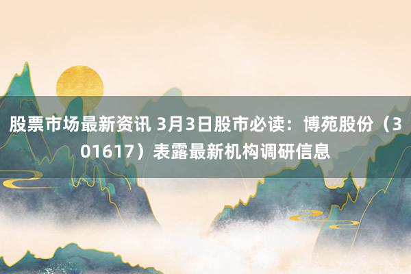 股票市场最新资讯 3月3日股市必读：博苑股份（301617）表露最新机构调研信息