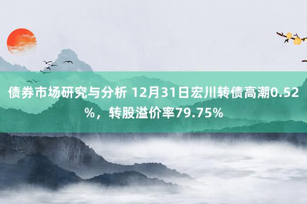 债券市场研究与分析 12月31日宏川转债高潮0.52%，转股溢价率79.75%