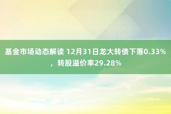 基金市场动态解读 12月31日龙大转债下落0.33%，转股溢价率29.28%