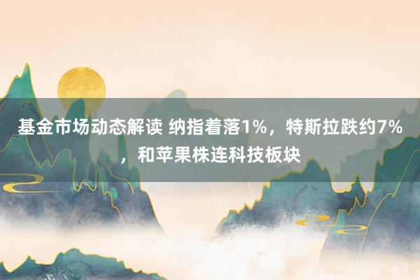 基金市场动态解读 纳指着落1%，特斯拉跌约7%，和苹果株连科技板块