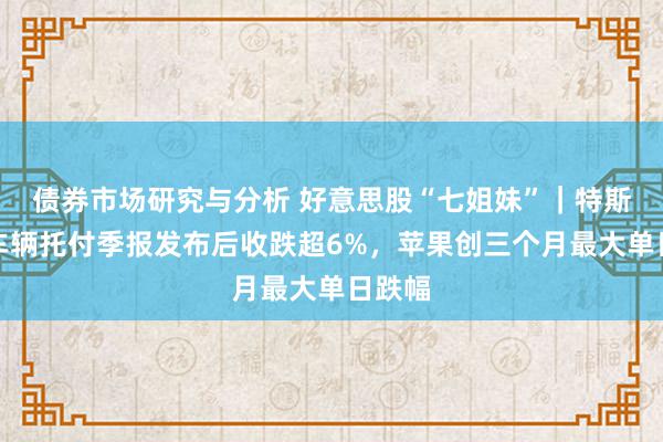 债券市场研究与分析 好意思股“七姐妹”｜特斯拉在车辆托付季报发布后收跌超6%，苹果创三个月最大单日跌幅