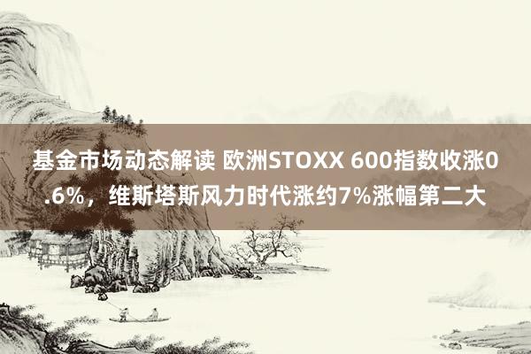 基金市场动态解读 欧洲STOXX 600指数收涨0.6%，维斯塔斯风力时代涨约7%涨幅第二大