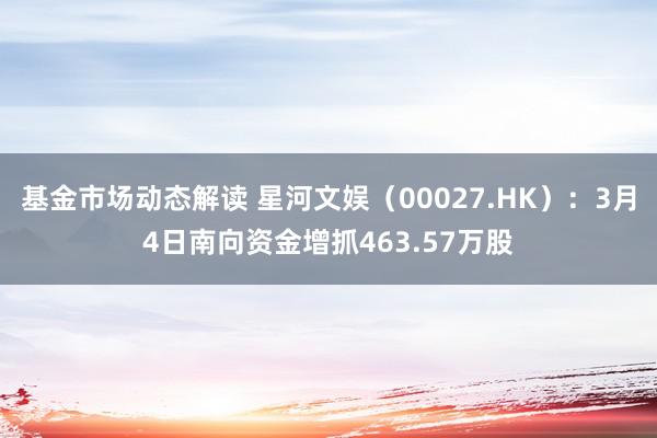 基金市场动态解读 星河文娱（00027.HK）：3月4日南向资金增抓463.57万股