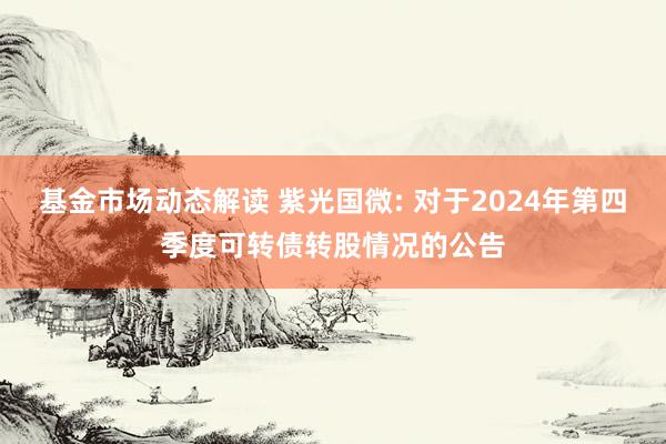 基金市场动态解读 紫光国微: 对于2024年第四季度可转债转股情况的公告