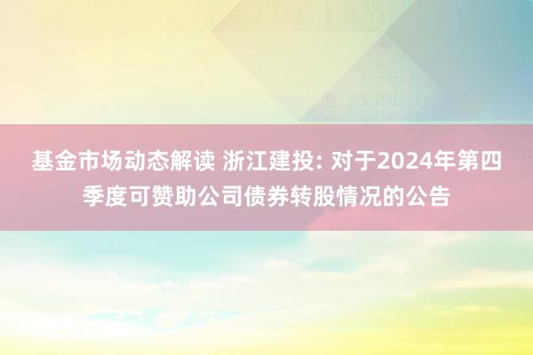 基金市场动态解读 浙江建投: 对于2024年第四季度可赞助公司债券转股情况的公告