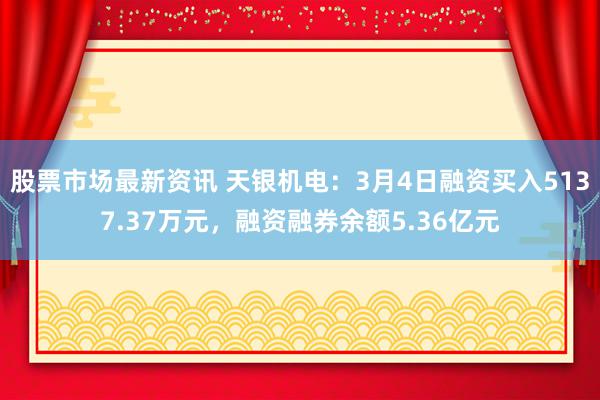 股票市场最新资讯 天银机电：3月4日融资买入5137.37万元，融资融券余额5.36亿元