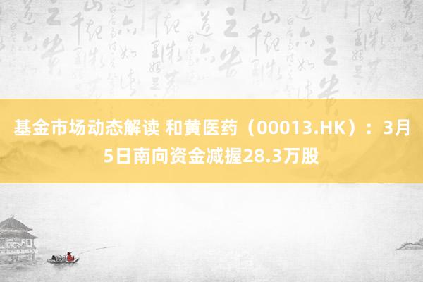 基金市场动态解读 和黄医药（00013.HK）：3月5日南向资金减握28.3万股