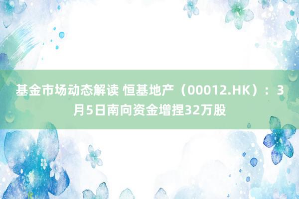 基金市场动态解读 恒基地产（00012.HK）：3月5日南向资金增捏32万股