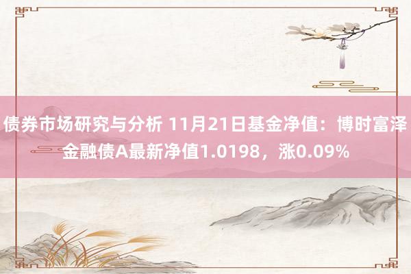 债券市场研究与分析 11月21日基金净值：博时富泽金融债A最新净值1.0198，涨0.09%