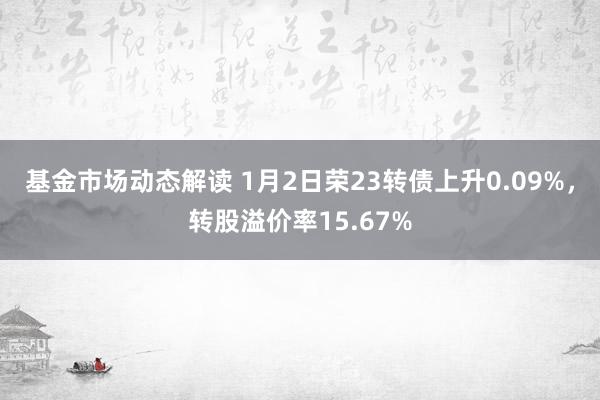 基金市场动态解读 1月2日荣23转债上升0.09%，转股溢价率15.67%