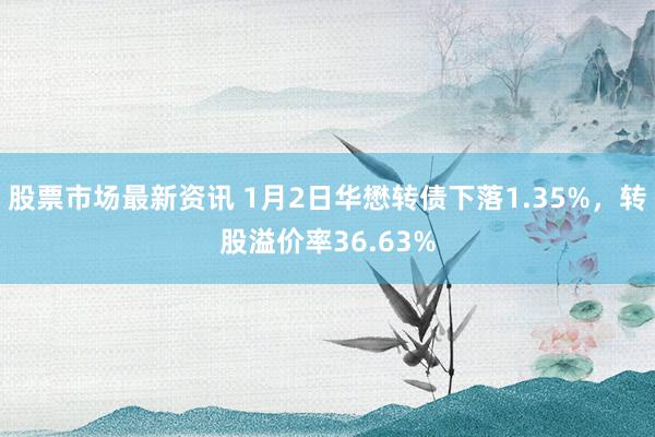 股票市场最新资讯 1月2日华懋转债下落1.35%，转股溢价率36.63%