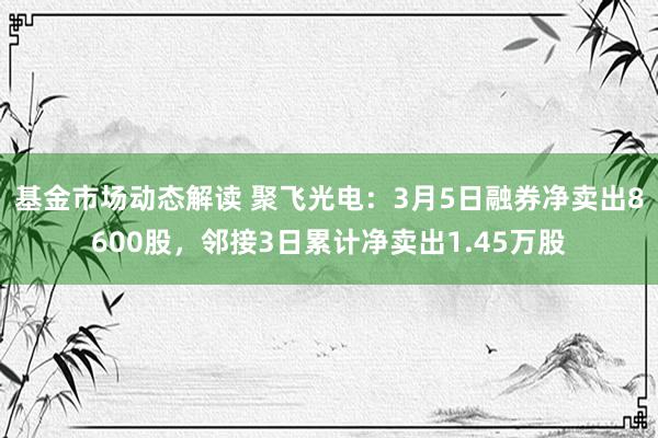 基金市场动态解读 聚飞光电：3月5日融券净卖出8600股，邻接3日累计净卖出1.45万股