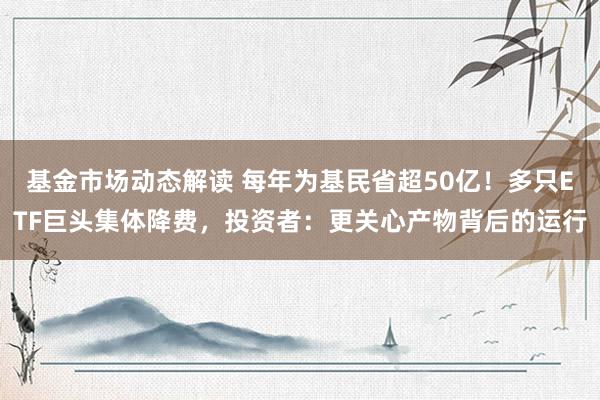 基金市场动态解读 每年为基民省超50亿！多只ETF巨头集体降费，投资者：更关心产物背后的运行