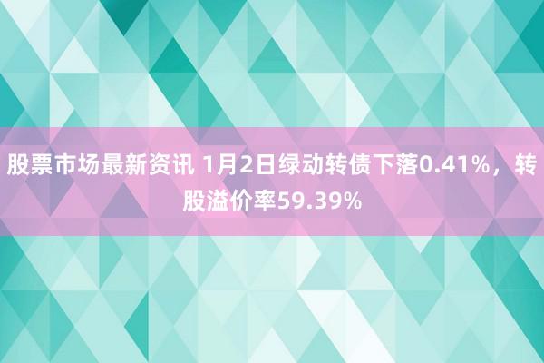 股票市场最新资讯 1月2日绿动转债下落0.41%，转股溢价率59.39%