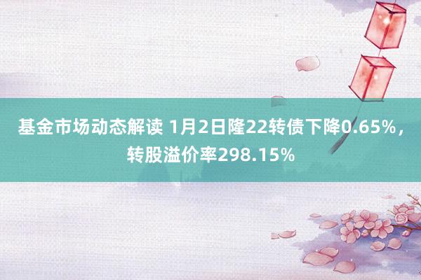 基金市场动态解读 1月2日隆22转债下降0.65%，转股溢价率298.15%