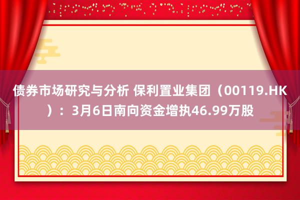 债券市场研究与分析 保利置业集团（00119.HK）：3月6日南向资金增执46.99万股