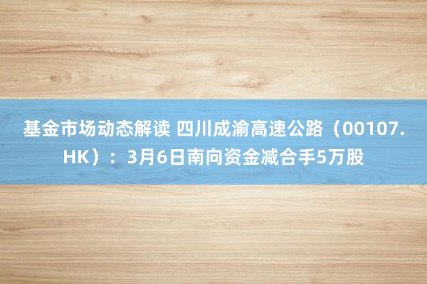 基金市场动态解读 四川成渝高速公路（00107.HK）：3月6日南向资金减合手5万股