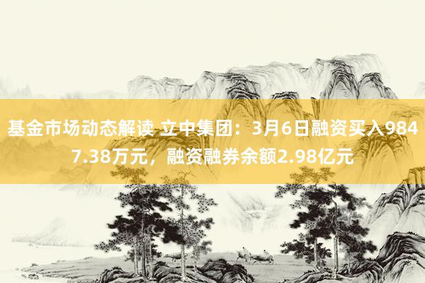 基金市场动态解读 立中集团：3月6日融资买入9847.38万元，融资融券余额2.98亿元