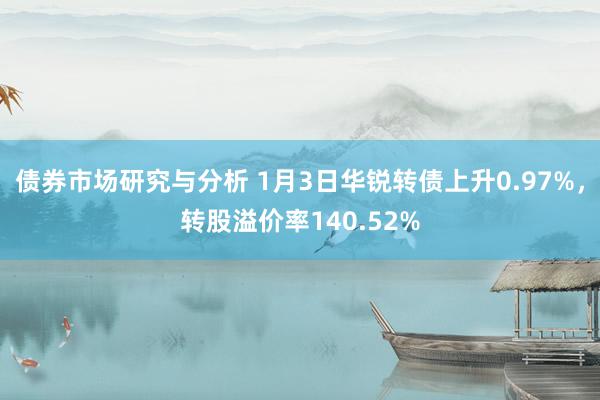 债券市场研究与分析 1月3日华锐转债上升0.97%，转股溢价率140.52%