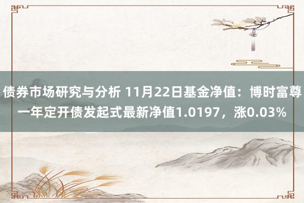 债券市场研究与分析 11月22日基金净值：博时富尊一年定开债发起式最新净值1.0197，涨0.03%