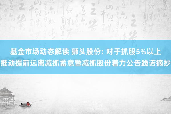 基金市场动态解读 狮头股份: 对于抓股5%以上推动提前远离减抓蓄意暨减抓股份着力公告践诺摘抄