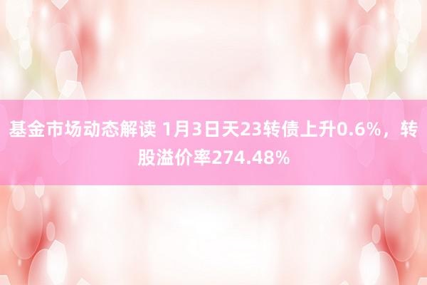 基金市场动态解读 1月3日天23转债上升0.6%，转股溢价率274.48%