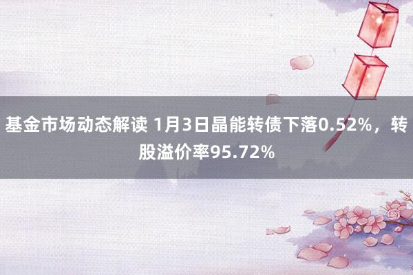 基金市场动态解读 1月3日晶能转债下落0.52%，转股溢价率95.72%