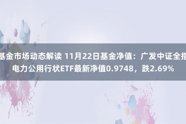 基金市场动态解读 11月22日基金净值：广发中证全指电力公用行状ETF最新净值0.9748，跌2.69%